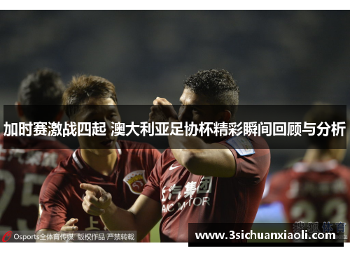 加时赛激战四起 澳大利亚足协杯精彩瞬间回顾与分析 加时赛激战四起 澳大利亚足协杯精彩瞬间回顾与分析
