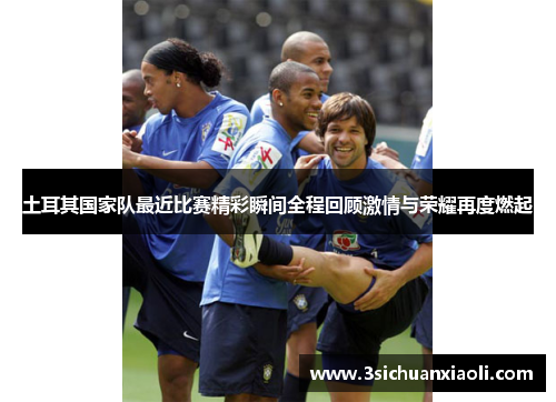 土耳其国家队最近比赛精彩瞬间全程回顾激情与荣耀再度燃起